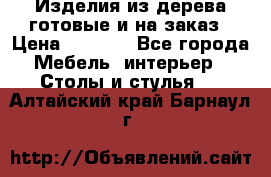 Изделия из дерева готовые и на заказ › Цена ­ 1 500 - Все города Мебель, интерьер » Столы и стулья   . Алтайский край,Барнаул г.